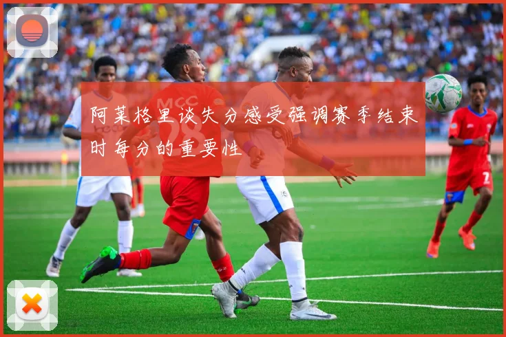 阿莱格里谈失分感受强调赛季结束时每分的重要性
