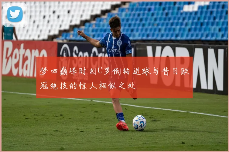 梦回巅峰时刻C罗倒钩进球与昔日欧冠绝技的惊人相似之处