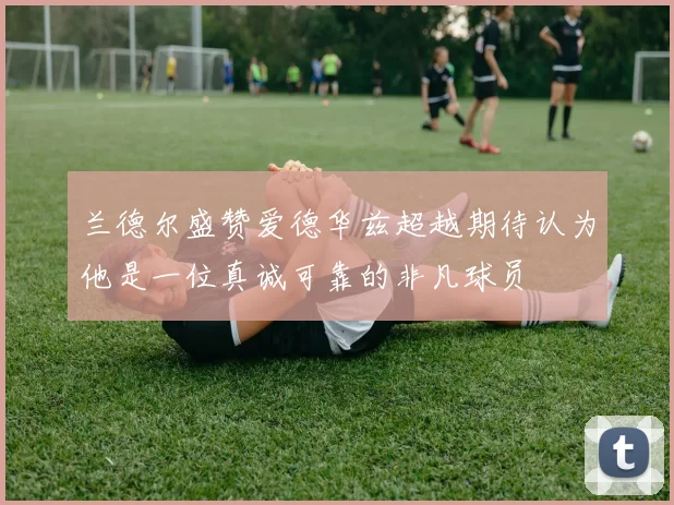 兰德尔盛赞爱德华兹超越期待认为他是一位真诚可靠的非凡球员