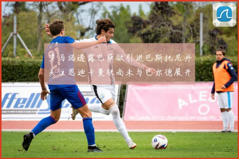 罗马诺透露巴萨欲引进巴斯托尼并关注恩迪卡曼联尚未与巴尔德展开谈判