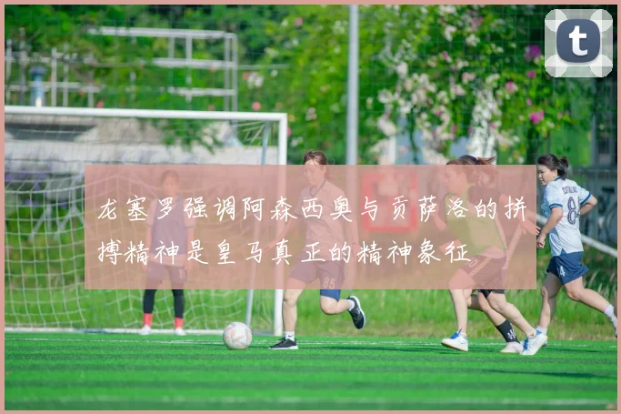 龙塞罗强调阿森西奥与贡萨洛的拼搏精神是皇马真正的精神象征